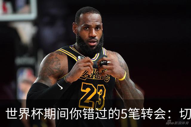 世界杯期间你错过的5笔转会：切尔西4700万签意甲最佳后卫，阿森纳免签前利兹门将