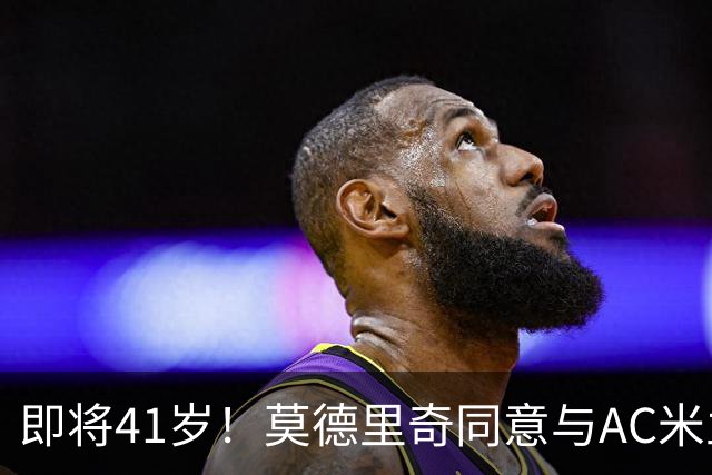 即将41岁！莫德里奇同意与AC米兰续约至2027年，年薪350万欧