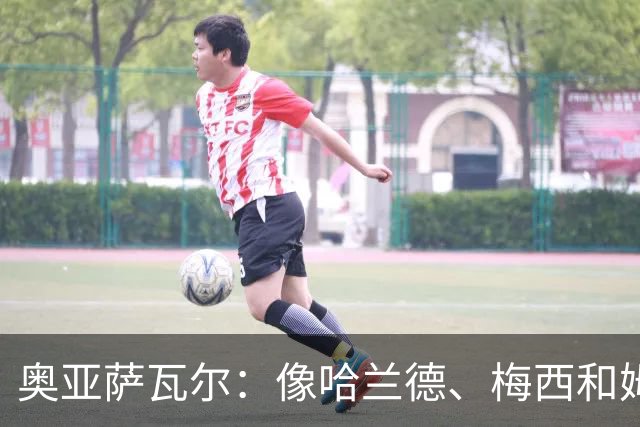 奥亚萨瓦尔：像哈兰德、梅西和姆巴佩这种球员，水平确实高人一筹