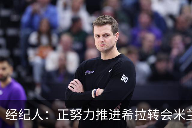 经纪人：正努力推进希拉转会米兰，与意大利球队的会面总是很顺利
