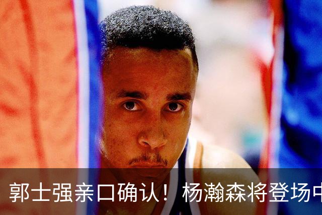 郭士强亲口确认！杨瀚森将登场中国男篮23号与荷兰热身赛