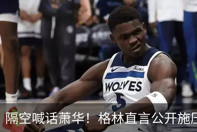 隔空喊话萧华！格林直言公开施压詹姆斯没用，或将起到反效果