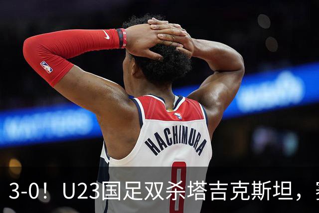 3-0！U23国足双杀塔吉克斯坦，赛后评分：多人高分，一人不及格！