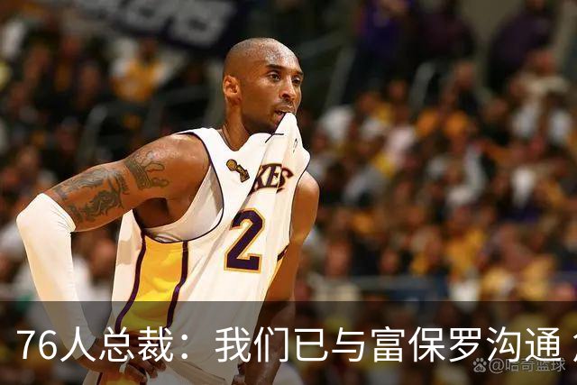 76人总裁：我们已与富保罗沟通 詹姆斯就是GOAT 他能让我们更强